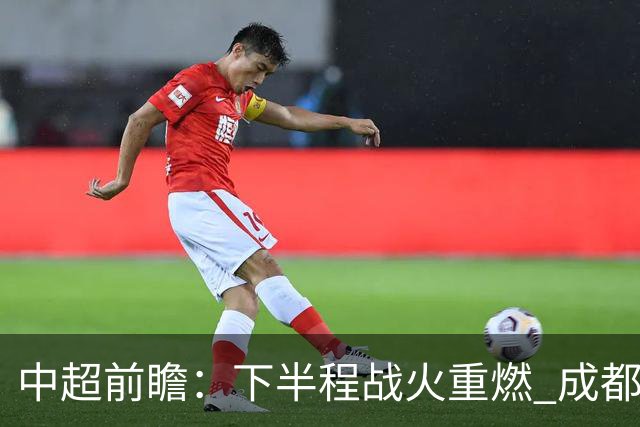 中超前瞻：下半程战火重燃 成都剑指三分申花求反弹