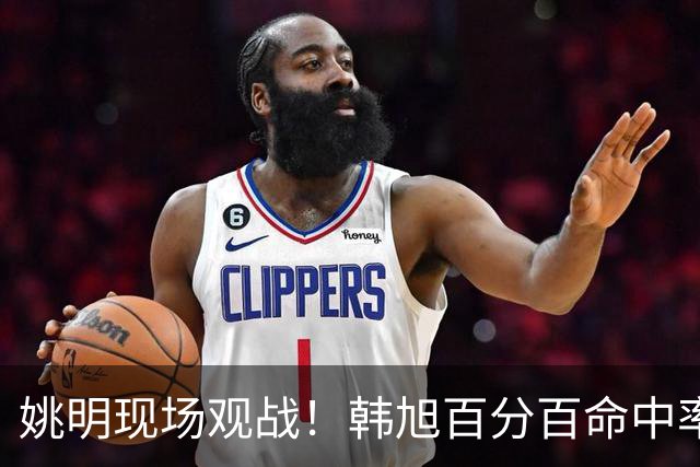 姚明现场观战！韩旭百分百命中率 盖帽得分盘活自由人内线